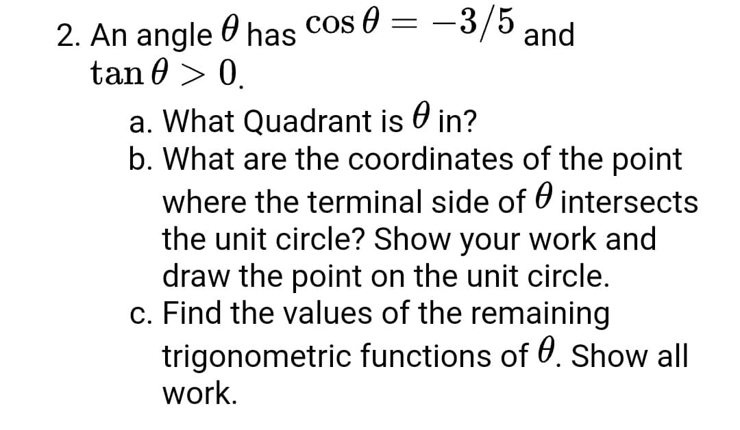 2. An angle 0 has Cos 0 = -3/5 and
tan 0 > 0.
a. What Quadrant is O in?
b. What are the coordinates of the point
where the terminal side of 0 intersects
the unit circle? Show your work and
draw the point on the unit circle.
c. Find the values of the remaining
trigonometric functions of 0. Show all
work.
