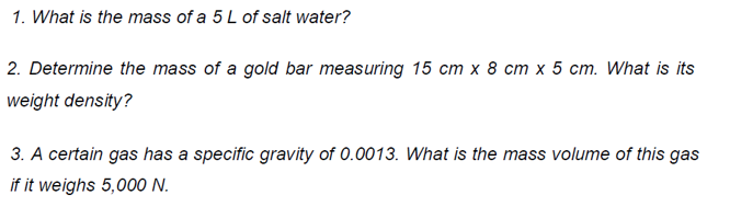1. What is the mass of a 5L of salt water?
2. Determine the mass of a gold bar measuring 15 cm x 8 cm x 5 cm. What is its
weight density?
3. A certain gas has a specific gravity of 0.0013. What is the mass volume of this gas
if it weighs 5,000 N.
