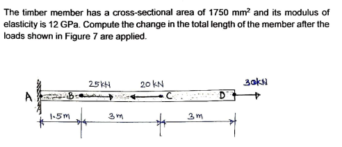 The timber member has a cross-sectional area of 1750 mm? and its modulus of
elasticity is 12 GPa. Compute the change in the total length of the member after the
loads shown in Figure 7 are applied.
25KH
20 KN
3akN
1.5m
3 m
