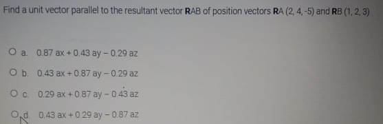 Find a unit vector parallel to the resultant vector RAB of position vectors RA (2,4,-5) and RB (1, 2, 3)
O a 0.87 ax + 0.43 ay - 0.29 az
Ob. 0.43 ax + 0.87 ay - 0.29 az
O. 0.29 ax +0 87 ay - 0.43 az
O,d 0.43 ax + 0 29 ay - 0.87 az
