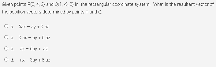 Given points P(2, 4, 3) and Q(1, -5, 2) in the rectangular coordinate system. What is the resultant vector of
the position vectors determined by points P and Q.
a.
5ах- ау + 3 аz
О b. З ах - аy + 5 az
Oc.
ах - 5аy + az
Od.
ах- Зау + 5 аz
