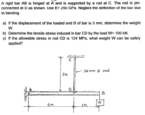 A rigid bar AB is hinged at A and is supported by a rod at C. The rod is pin-
connected at D as shown. Use E= 250 GPa. Neglect the deflection of the bar due
to bending.
a) If the displacement of the loaded end B of bar is 3 mm, determine the weight
w.
b) Determine the tensile stress induced in bar CD by the load W= 100 kN.
c) If the allowable stress in rod CD is 124 MPa, what weight W can be safely
applied?
36 mm ø vod
2m
