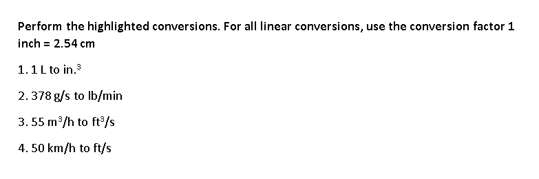 Perform the highlighted conversions. For alI linear conversions, use the conversion factor 1
inch = 2.54 cm
1.1L to in.3
2.378 g/s to lb/min
3. 55 m/h to ft°/s
4. 50 km/h to ft/s
