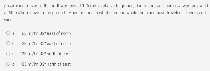 An airplane moves in the northwesterly at 125 mi/hr relative to ground, due to the fact there is a westerly wind
at 50 mi/hr relative to the ground. How fast and in what direction would the plane have traveled if there is no
wind.
a. 163 mi/hr; 33° east of north
b. 123 mi/hr, 33° east of north
O c. 123 mi/hr, 33° north of east
O d. 163 mi/hr; 33° north of east
