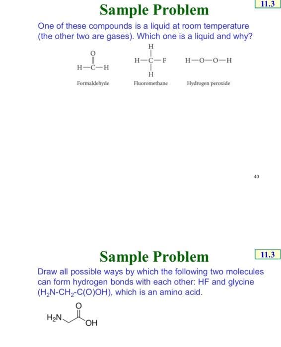 11.3
Sample Problem
One of these compounds is a liquid at room temperature
(the other two are gases). Which one is a liquid and why?
H
H-C-F
H-0-0-H
H-C-H
Formaldehyde
Fluoromethane
Hydrogen peroxide
40
Sample Problem
11.3
Draw all possible ways by which the following two molecules
can form hydrogen bonds with each other: HF and glycine
(H,N-CH2-C(O)OH), which is an amino acid.
H2N.
HO,
