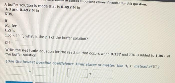 t8 access Important values if needed for this question.
A buffer solution is made that is 0.497 M in
H2S and 0.497 M in
KHS.
If
K for
HS is
1.00 x 107, what is the pH of the buffer solution?
pH =
Write the net ionic equation for the reaction that occurs when 0.137 mol HBr is added to 1.00 L of
the buffer solution.
(Use the lowest possible coefficients. Omit states of matter. Use H,0 Instead of H' )

