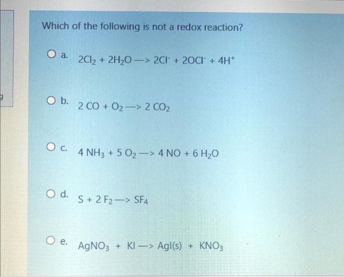 Which of the following is not a redox reaction?
O a.
2C12 + 2H20 -> 2CI + 20CI + 4H*
O b.
2 CO + O2-> 2 CO2
4 NH3 + 5 O2-> 4 NO + 6 H20
O d.
S+ 2 F2-> SF4
O e.
AGNO3 + KI-> Agl(s) + KNO3
