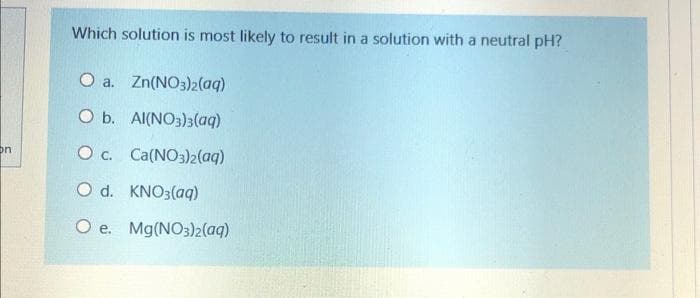 Which solution is most likely to result in a solution with a neutral pH?
O a. Zn(NO3)2(aq)
O b. Al(NO3)3(aq)
O c. Ca(NO3)2(aq)
on
O d. KNO3(aq)
O e. Mg(NO3)2(aq)
