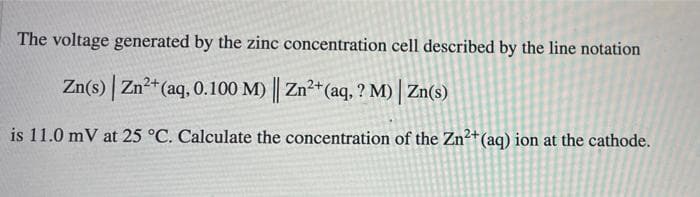 The voltage generated by the zinc concentration cell described by the line notation
Zn(s) Zn2+(aq, 0.100 M) Zn²+(aq, ? M) Zn(s)
is 11.0 mV at 25 °C. Calculate the concentration of the Zn²+(aq) ion at the cathode.
