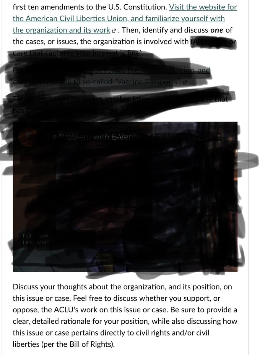 fırst ten amendments to the U.S. Constitution. Visit the website for
the American Civil Liberties Union, and familiarize yourself with
the organization and its work e. Then, identify and discuss one of
the cases, or issues, the organization is involved with (ANY
case that captures your interest is fine).
e Ciscusses the AC
Sposition, and
ve to so-called "Vaccine Passports",
Tis
discus
another int
has capr
e Problem with E-Verify
Full
reen
Learn More
Discuss your thoughts about the organization, and its position, on
this issue or case. Feel free to discuss whether you support, or
oppose, the ACLU's work on this issue or case. Be sure to provide a
clear, detailed rationale for your position, while also discussing how
this issue or case pertains directly to civil rights and/or civil
liberties (per the Bill of Rights).
