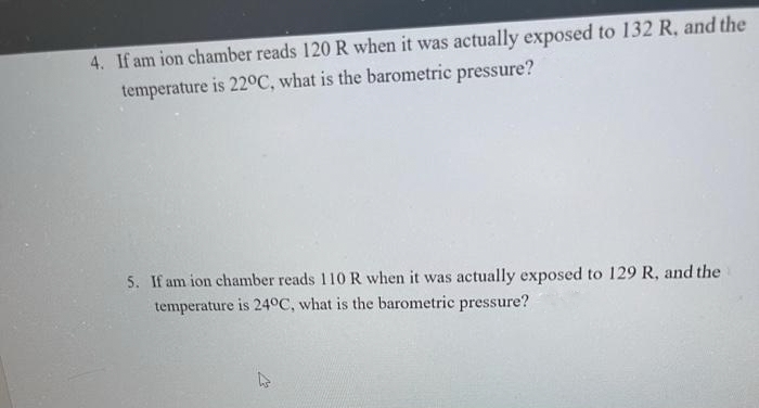4. If am ion chamber reads 120 R when it was actually exposed to 132 R, and the
temperature is 22°C, what is the barometric pressure?
5. If am ion chamber reads 110 R when it was actually exposed to 129 R, and the
temperature is 24°C, what is the barometric pressure?
4