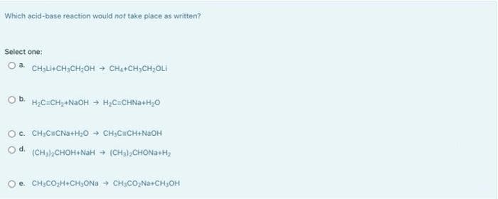 Which acid-base reaction would not take place as written?
Select one:
Oa CHSLICH,CHỊOH + CHỊCHỊCHOLI
O b. H₂C=CH₂+NaOH → H₂C=CHNa+H₂O
O c.
CH₂CCNa+H₂O → CH₂C=CH+NaOH
O d. (CH₂)2CHOH+NaH → (CH₂)₂CHONa+H₂
Oe. CH₂CO₂H+CH₂ONa → CH₂CO₂Na+CH₂OH