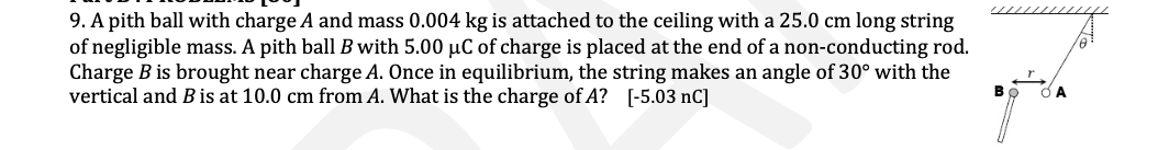 9. A pith ball with charge A and mass 0.004 kg is attached to the ceiling with a 25.0 cm long string
of negligible mass. A pith ball B with 5.00 µC of charge is placed at the end of a non-conducting rod.
Charge B is brought near charge A. Once in equilibrium, the string makes an angle of 30° with the
vertical and B is at 10.0 cm from A. What is the charge of A? [-5.03 nC]
B
A