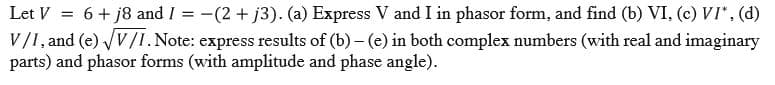 Let V = 6+ j8 and I = -(2 + j3). (a) Express V and I in phasor form, and find (b) VI, (c) VI*, (d)
V/I, and (e) VV/I.Note: express results of (b) - (e) in both complex numbers (with real and imaginary
parts) and phasor forms (with amplitude and phase angle).
%3D
