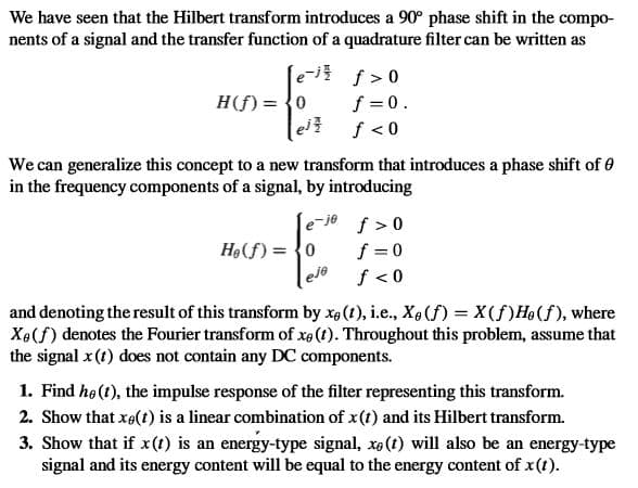 We have seen that the Hilbert transform introduces a 90° phase shift in the compo-
nents of a signal and the transfer function of a quadrature filter can be written as
e
H(f) = {0
f >0
f =0.
We can generalize this concept to a new transform that introduces a phase shift of 0
in the frequency components of a signal, by introducing
e-je f > 0
f = 0
eje
Hạ(f) = {0
f < 0
and denoting the result of this transform by xa(1), i.e., X4(f) = X(f)H9(f), where
Xe(f) denotes the Fourier transform of xe (t). Throughout this problem, assume that
the signal x (t) does not contain any DC components.
1. Find hø (1), the impulse response of the filter representing this transform.
2. Show that xe(t) is a linear combination of x(t) and its Hilbert transform.
3. Show that if x(t) is an energy-type signal, xe(t) will also be an energy-type
signal and its energy content will be equal to the energy content of x(t).
