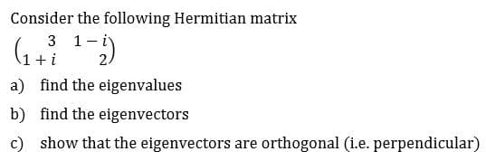 Consider the following Hermitian matrix
1 i
3
i
find the eigenvalues
a)
find the eigenvectors
b)
show that the eigenvectors are
c)
orthogonal (i.e. perpendicular)
