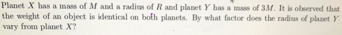 Planet X has a mass of M and a radius of R and planet Y has a mass of 3M. It is observed that
the weight of an object is identical on both planets. By what factor does the radius of planet Y
vary from planet X?
