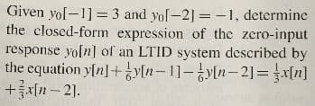 Given yol-1] = 3 and yol-2] = -1, determine
the closed-form expression of the zero-input
response yoln] of an LTID system described by
the equation yln] + yn-1]-8ytn-21=지미]
+x[n- 21.
