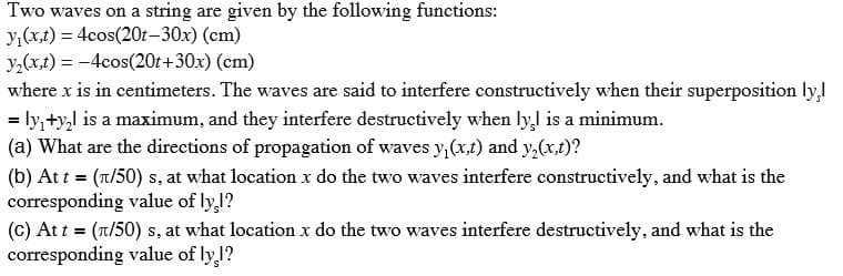 Two waves on a string are given by the following functions:
y,(x,t) = 4cos(20t–30x) (cm)
y,(x,t) = -4cos(20t+30x) (cm)
where x is in centimeters. The waves are said to interfere constructively when their superposition ly,
= ly,+y,l is a maximum, and they interfere destructively when ly,l is a minimum.
(a) What are the directions of propagation of waves y,(x,t) and y,(x,t)?
%3D
(b) At t = (n/50) s, at what location x do the two waves interfere constructively, and what is the
corresponding value of ly,1?
(c) At t = (T/50) s, at what location x do the two waves interfere destructively, and what is the
corresponding value of ly 1?
