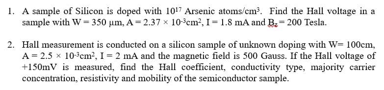 1. A sample of Silicon is doped with 1017 Arsenic atoms/cm3. Find the Hall voltage in a
sample with W =350 Hm, A 2.37 x 103cm2, I- 1.8 mA and B2- 200 Tesla
2. Hall measurement is conducted on a silicon sample of unknown doping with W 100cm,
A 2.5 x 103cm2, I 2 mA and the magnetic field is 500 Gauss. If the Hall voltage of
+150mV is measured, find the Hall coefficient, conductivity type, majority carrier
concentration, resistivity and mobility of the semiconductor sample.
-
