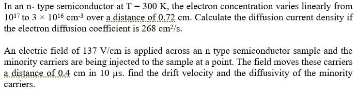 In an n
type semiconductor at T 300 K, the electron concentration varies linearly from
1017 to 3 x 1016 cm3 over a distance of 0.72 cm. Calculate the diffusion current density if
the electron diffusion coefficient is 268 cm2/s.
An electric field of 137 V/cm is applied across an n type semiconductor sample and the
minority carriers are being injected to the sample at a point. The field moves these carriers
a distance of 0.4 cm in 10 us. find the drift velocity and the diffusivity of the minority
carriers

