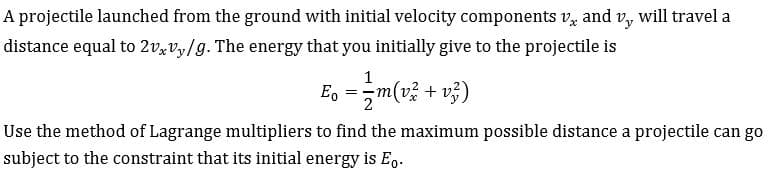 will travel a
and
Vy
A projectile launched from the ground with initial velocity components v
distance equal to 2v,vy/g. The energy that you initially give to the projectile is
m(v% + v)
Eo
2
Use the method of Lagrange multipliers to find the maximum possible distance a projectile can go
subject to the constraint that its initial energy is Eo
