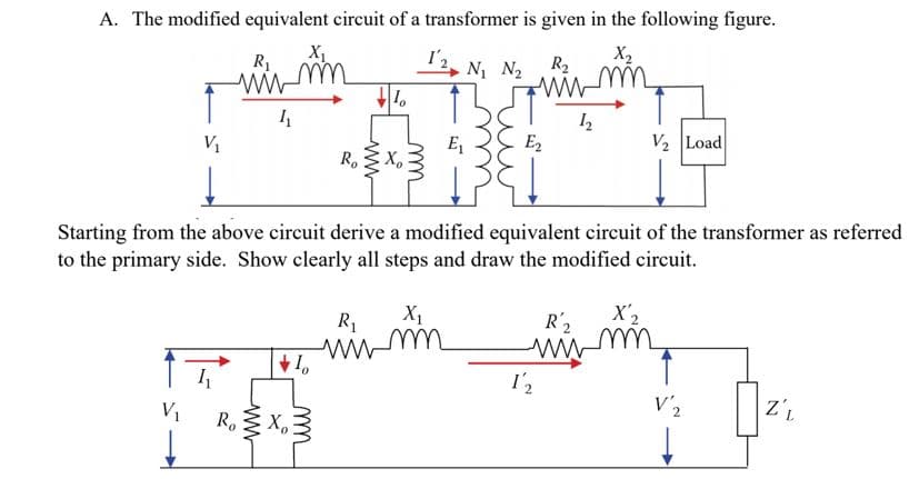 A. The modified equivalent circuit of a transformer is given in the following figure.
X2
х,
N N2
R2
R1
wW
V2 Load
EZ
V1
х,
Ro
Starting from the above circuit derive a modified equivalent circuit of the transformer as referred
to the primary side. Show clearly all steps and draw the modified circuit
X'2
R 2
wW
wwm
I2
V'2
Ro
ww
