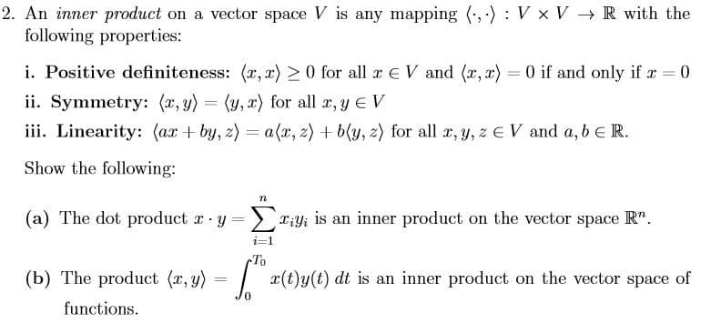 2. An inner product on a vector space V is any mapping ,-) V x V R with the
following properties:
i. Positive definiteness: (x, x)
0 for all x E V and (r, x) 0 if and only if x 0
ii. Symmetry: (x, y)
= (y, ) for all r, yE V
ii. Linearity: (axby, z) a(x, z)b(y, z) for all r,y, z E V and a, b e R.
Show the following
a) The dot product y= iyi is an inner product on the vector space R".
i-1
To
(b) The product (x, y) = x(t)y(t) dt is an inner product on the vector space of
functions
