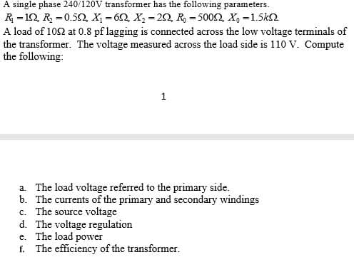 A single phase 240/120V transformer has the following parameters.
R = 10, R = 0.5N, X = 62, X, = 20, R, = 5002, X, =1.5k2
A load of 102 at 0.8 pf lagging is connected across the low voltage terminals of
the transformer. The voltage measured across the load side is 110 V. Compute
the following:
%3D
%3D
a. The load voltage referred to the primary side.
b. The currents of the primary and secondary windings
c. The source voltage
d. The voltage regulation
e. The load power
f. The efficiency of the transformer.
