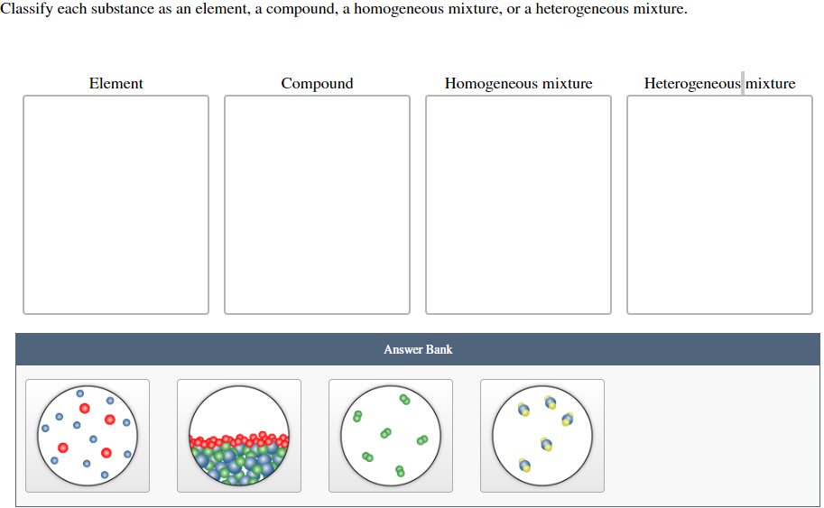 Classify each substance as an element, a compound, a homogeneous mixture, or a heterogeneous mixture.
Element
Compound
Answer Bank
6
Homogeneous mixture
TO
Heterogeneous mixture