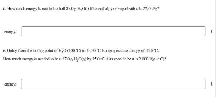 d. How much energy is needed to boil 87.0 g H₂O(1) if its enthalpy of vaporization is 2257 J/g?
energy:
e. Going from the boling point of H₂O (100 °C) to 135.0 °C is a temperature change of 35.0 °C.
How much energy is needed to heat 87.0 g H₂O(g) by 35.0 °C if its specific heat is 2.000 J/(g° C)?
energy: