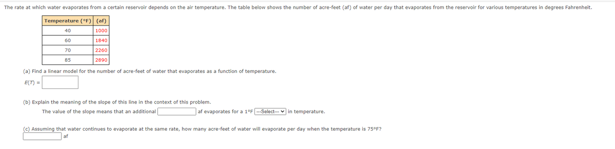 The rate at which water evaporates from a certain reservoir depends on the air temperature. The table below shows the number of acre-feet (af) of water per day that evaporates from the reservoir for various temperatures in degrees Fahrenheit.
Temperature (°F) (af)
1000
1840
2260
40
60
70
85
2890
(a) Find a linear model for the number of acre-feet of water that evaporates as a function of temperature.
E(T) =
(b) Explain the meaning of the slope of this line in the context of this problem.
The value of the slope means that an additional
af evaporates for a 1°F|---Select--- in temperature.
(c) Assuming that water continues to evaporate at the same rate, how many acre-feet of water will evaporate per day when the temperature is 75°F?
af