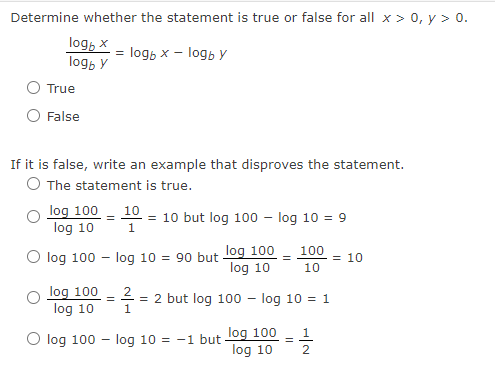 Determine whether the statement is true or false for all x > 0, y > 0.
log, x
logo y
True
False
If it is false, write an example that disproves the statement.
O The statement is true.
log 100
log 10
= logb x - logb y
log 100
log 10
10
= = 10 but log 100 - log 10 = 9
log 100
log 10
O log 100 log 10 = 90 but.
2
= 2 but log 100 - log 10 = 1
1
log 100 - log 10 = -1 but log 100
log 10
100
10
=
11/2/201
= 10