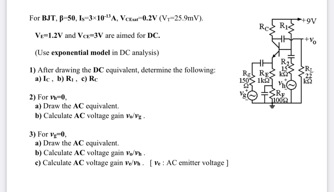 For BJT, B=50, Is=3×10-¹³A, VCEsat 0.2V (VT-25.9mV).
VE 1.2V and VCE=3V are aimed for DC.
(Use exponential model in DC analysis)
1) After drawing the DC equivalent, determine the following:
a) Ic, b) R₁, c) Rc
2) For Vh=0,
a) Draw the AC equivalent.
b) Calculate AC voltage gain vo/vg.
3) For Vg=0,
a) Draw the AC equivalent.
b) Calculate AC voltage gain vo/Vh.
c) Calculate AC voltage gain ve/vh. [ve: AC emitter voltage ]
Rg RE k
1505 1kΩ
22
RE
11009
+9V
-+Vo