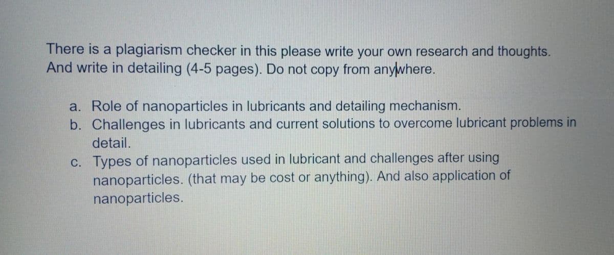 There is a plagiarism checker in this please write your own research and thoughts.
And write in detailing (4-5 pages). Do not copy from anywhere.
a. Role of nanoparticles in lubricants and detailing mechanism.
b. Challenges in lubricants and current solutions to overcome lubricant problems in
detail.
c. Types of nanoparticles used in lubricant and challenges after using
nanoparticles. (that may be cost or anything). And also application of
nanoparticles.
