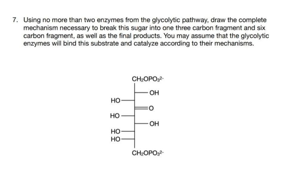7. Using no more than two enzymes from the glycolytic pathway, draw the complete
mechanism necessary to break this sugar into one three carbon fragment and six
carbon fragment, as well as the final products. You may assume that the glycolytic
enzymes will bind this substrate and catalyze according to their mechanisms.
CH2OPO32-
OH
но-
Но
OH
но
но
CH2OPO32-
