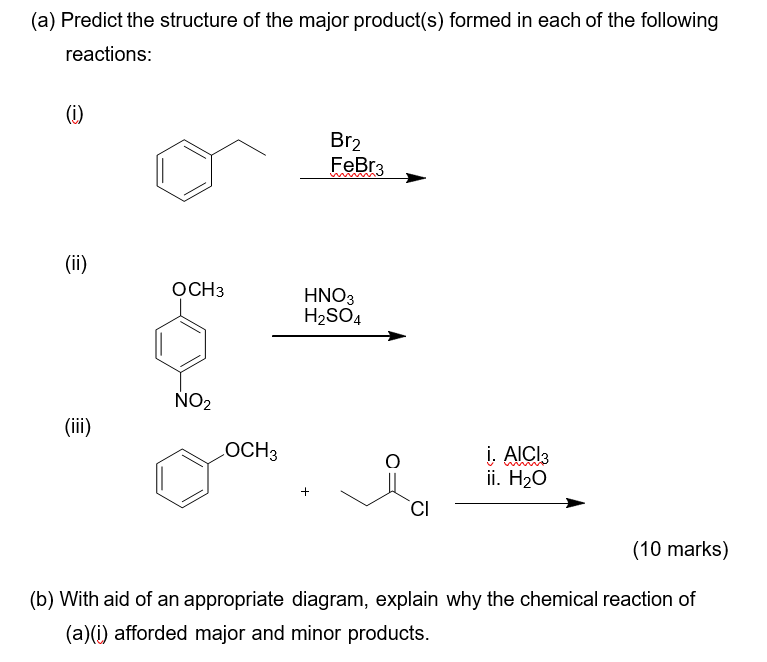 (a) Predict the structure of the major product(s) formed in each of the following
reactions:
(i)
Br2
FeBr3
(ii)
OCH3
HNO3
H2SO4
NO2
(ii)
LOCH3
į, AICI3
i. Н2О
+
(10 marks)
(b) With aid of an appropriate diagram, explain why the chemical reaction of
(a)(i) afforded major and minor products.
