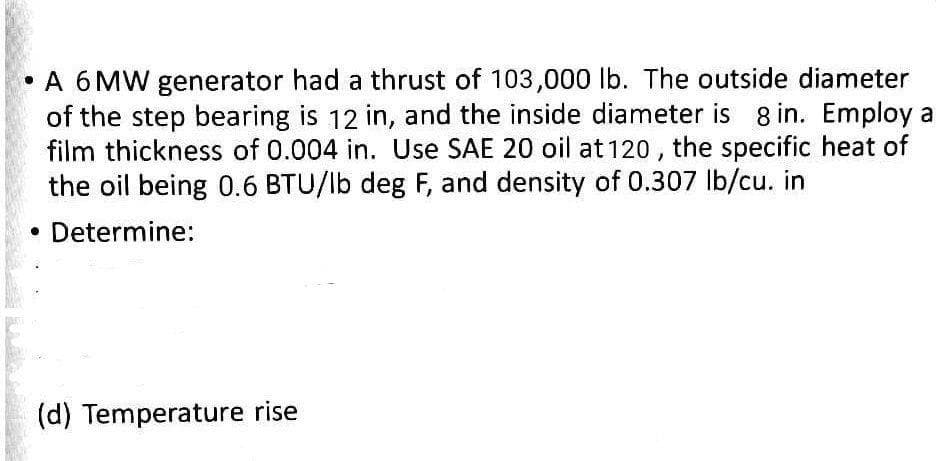 • A 6 MW generator had a thrust of 103,000 lb. The outside diameter
of the step bearing is 12 in, and the inside diameter is 8 in. Employ a
film thickness of 0.004 in. Use SAE 20 oil at 120 , the specific heat of
the oil being 0.6 BTU/lb deg F, and density of 0.307 lb/cu. in
Determine:
(d) Temperature rise
