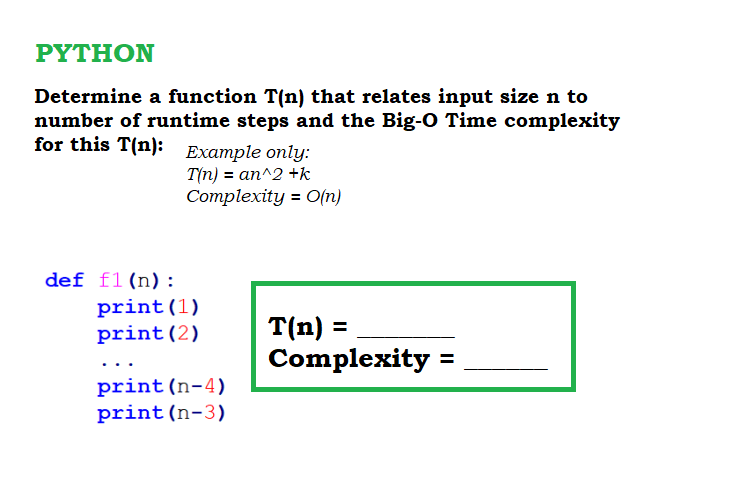 ΡΥTHΟΝ
Determine a function T(n) that relates input size n to
number of runtime steps and the Big-O Time complexity
for this T(n): Example only:
T(n) = an^2 +k
Complexity = O(n)
def f1(n):
print(1)
print(2)
T(n) =
Complexity =
print(n-4)
print (n-3)
