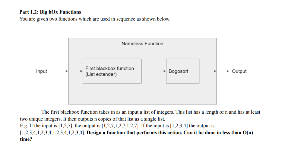 Part 1.2: Big bOx Functions
You are given two functions which are used in sequence as shown below.
Nameless Function
First blackbox function
Input
Bogosort
Output
(List extender)
The first blackbox function takes in as an input a list of integers. This list has a length of n and has at least
two unique integers. It then outputs n copies of that list as a single list.
E.g. If the input is [1,2,7], the output is [1,2,7,1,2,7,1,2,7]. If the input is [1,2,3,4] the output is
[1,2,3,4,1,2,3,4,1,2,3,4,1,2,3,4]. Design a function that performs this action. Can it be done in less than O(n)
time?
