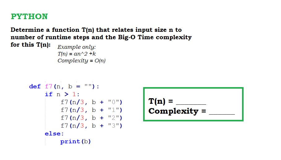 ΡΥTHΟΝ
Determine a function T(n) that relates input size n to
number of runtime steps and the Big-O Time complexity
for this T(n): Example only:
T(n) = an^2 +k
Complexity = O(n)
def f7(n, b = ""):
if n > 1:
f7 (n/3, b + "0")
f7 (n/3, b + "1")
f7 (n/3, b + "2")
f7(n/3, b + "3")
T(n) =
Complexity =
else:
print (b)
