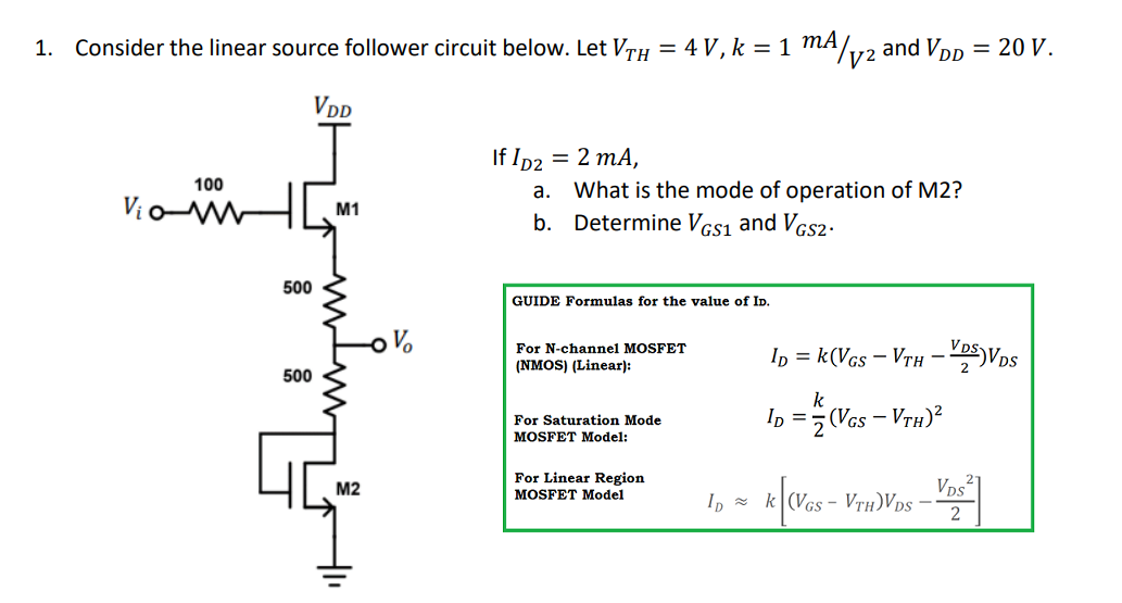 1. Consider the linear source follower circuit below. Let VTH = 4 V, k =1 mA
y2
4/va
and VDp = 20 V.
VdD
If Ip2
= 2 mA,
What is the mode of operation of M2?
b. Determine Vcs1 and VGs2·
100
a.
VioW
M1
500
GUIDE Formulas for the value of Ip.
Ip = k(Vcs – VTH - D5)Vps
For N-channel MOSFET
(NMOS) (Linear):
500
k
For Saturation Mode
MOSFET Model:
In =5 (Vcs – VrH)²
For Linear Region
MOSFET Model
VDs1
M2
I, = k (Vcs - VTh)Vps –
