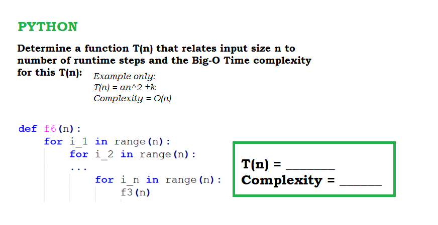 PYTHON
Determine a function T(n) that relates input size n to
number of runtime steps and the Big-O Time complexity
for this T(n): Example only:
T(n) = an^2 +k
Complexity = O(n)
def f6(n):
for i_1 in range (n):
for i 2 in range (n) :
T(n) =
Complexity =
for i n in range (n) :
f3 (n)
