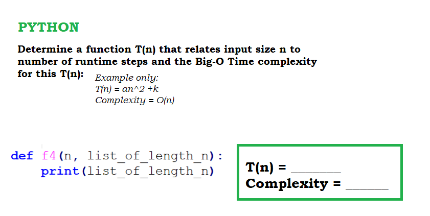 ΡΥTHΟΝ
Determine a function T(n) that relates input size n to
number of runtime steps and the Big-O Time complexity
for this T(n): Example only:
T(n) = an^2 +k
Соmplexity 3D C(n)
def f4(n, list of_length_n):
print(list_of_length_n)
T(n) =
Complexity =
