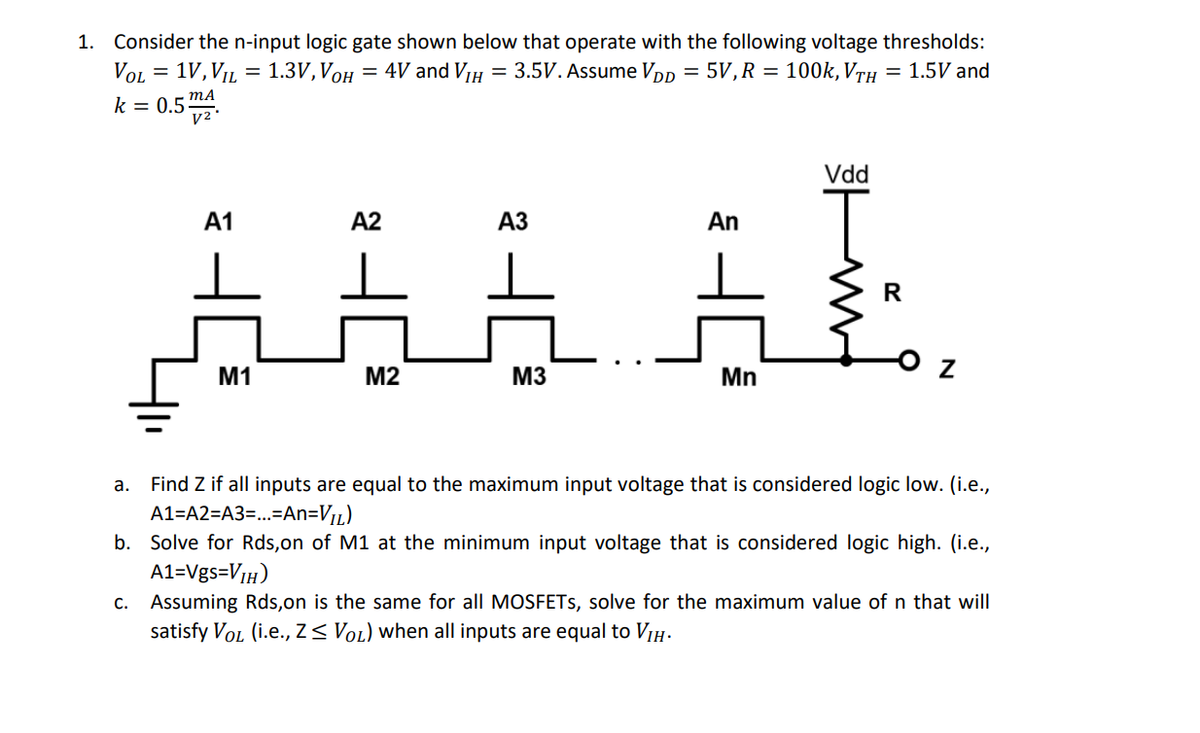 1. Consider the n-input logic gate shown below that operate with the following voltage thresholds:
VoL = 1V,VL = 1.3V, VOH = 4V and VIH = 3.5V. Assume Vpp = 5V, R = 100k, VrH = 1.5V and
%3D
k = 0.5-
Vdd
А1
A2
АЗ
An
R
M1
M2
M3
Mn
Find Z if all inputs are equal to the maximum input voltage that is considered logic low. (i.e.,
A1=A2=A3=...=An=V1L)
а.
b. Solve for Rds,on of M1 at the minimum input voltage that is considered logic high. (i.e.,
A1=Vgs=VIH)
c. Assuming Rds,on is the same for all MOSFETS, solve for the maximum value of n that will
satisfy VoL (i.e., Z< VoL) when all inputs are equal to VIH.
