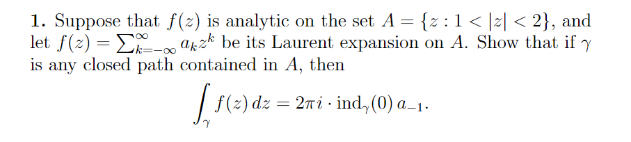 1. Suppose that f(2) is analytic on the set A = {z :1< |z| < 2}, and
let f(z) = E a6z* be its Laurent expansion on A. Show that if y
is any closed path contained in A, then
| F(e)
2πί- ind, (0) a_1
f(z) dz = 2 i ·
A–1•
