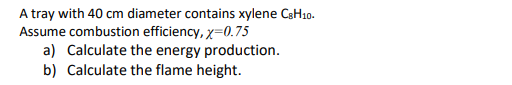 A tray with 40 cm diameter contains xylene CsH10.
Assume combustion efficiency, x=0.75
a) Calculate the energy production.
b) Calculate the flame height.

