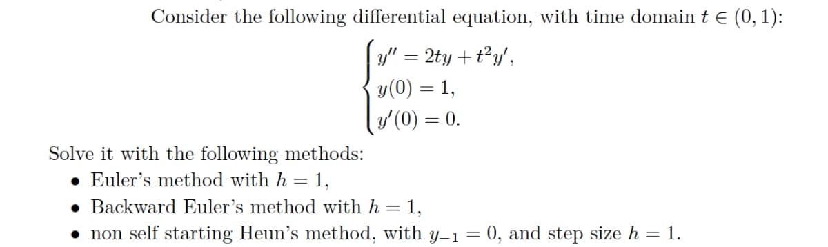 Consider the following differential equation, with time domain t e (0,1):
y" = 2ty +t²y',
y(0) = 1,
y'(0) = 0.
Solve it with the following methods:
• Euler's method with h = 1,
• Backward Euler's method with h = 1,
• non self starting Heun's method, with y1 = 0, and step size h = 1.
