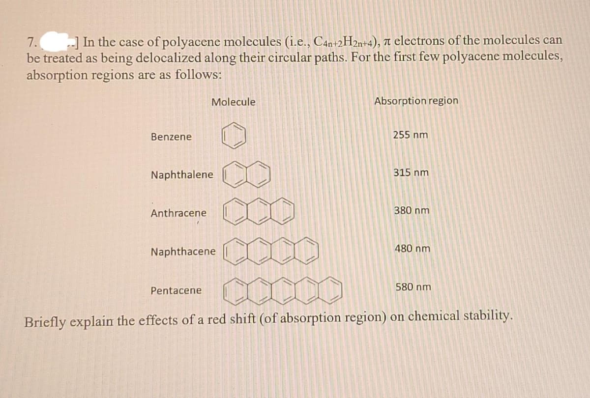 7.
be treated as being delocalized along their circular paths. For the first few polyacene molecules,
absorption regions are as follows:
) In the case of polyacene molecules (i.e., C4n+2H2%+4), n electrons of the molecules can
Molecule
Absorption region
Benzene
255 nm
Naphthalene
315 nm
Anthracene
380 nm
480 nm
Naphthacene
580 nm
Pentacene
Briefly explain the effects of a red shift (of absorption region) on chemical stability.
