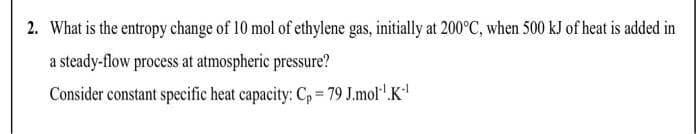 2. What is the entropy change of 10 mol of ethylene gas, initially at 200°C, when 500 kJ of heat is added in
a steady-flow process at atmospheric pressure?
Consider constant specific heat capacity: C, 79 J.mol'.K

